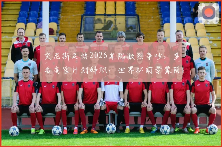 突尼斯足协2026年陷激烈争吵,多名高官计划辞职,世界杯前景蒙阴影