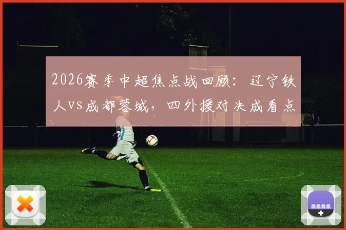2026赛季中超焦点战回顾：辽宁铁人vs成都蓉城，四外援对决成看点，门将张岩反戈旧主表现解析