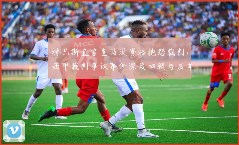 特巴斯直言皇马没资格抱怨裁判，西甲裁判争议事件深度回顾与历年判罚分析