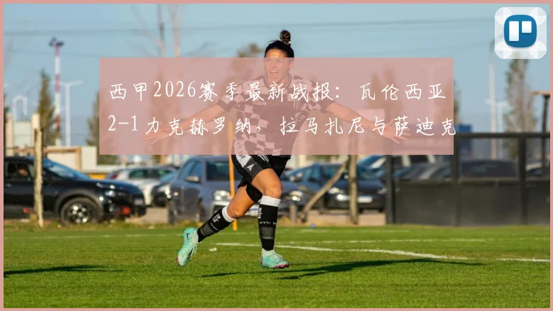 西甲2026赛季最新战报:瓦伦西亚2-1力克赫罗纳,拉马扎尼与萨迪克成取胜关键功臣