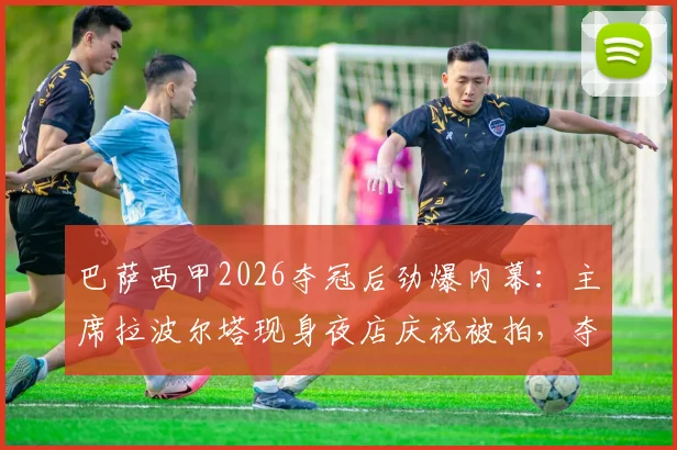 巴萨西甲2026夺冠后劲爆内幕:主席拉波尔塔现身夜店庆祝被拍,夺冠背后管理层的真实反应引热议