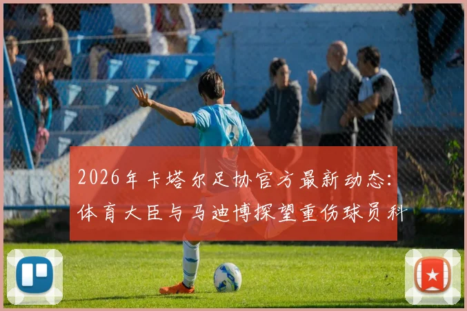 2026年卡塔尔足协官方最新动态：体育大臣与马迪博探望重伤球员科内全过程与伤势详情解读