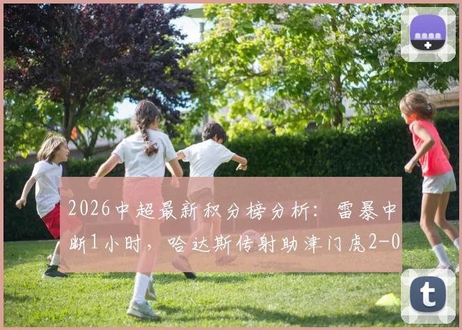 2026中超最新积分榜分析:雷暴中断1小时,哈达斯传射助津门虎2-0客胜申花全过程回顾与赛场影响解读